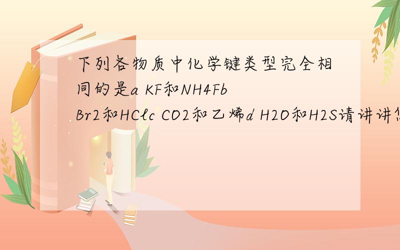 下列各物质中化学键类型完全相同的是a KF和NH4Fb Br2和HClc CO2和乙烯d H2O和H2S请讲讲您选的答案的理由