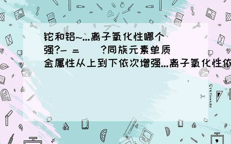 铊和铝~...离子氧化性哪个强?- =||?同族元素单质金属性从上到下依次增强...离子氧化性依次减弱~这么说应该Tl3+氧化性要弱点HOWEVER~Tl3+可以氧化Ag：Tl3+ + 2Ag===2Ag+ + Tl+另外按照金属活动性顺序~A