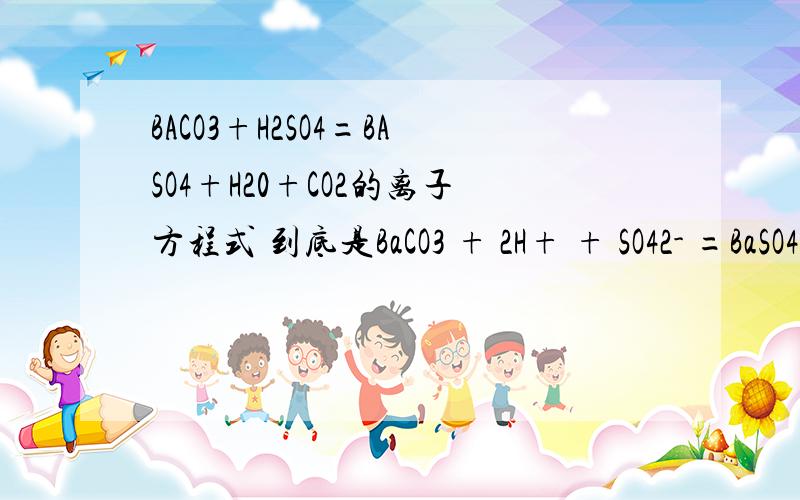 BACO3+H2SO4=BASO4+H20+CO2的离子方程式 到底是BaCO3 + 2H+ + SO42- =BaSO4 ↓+H2O + CO2↑还是Ba2+ +CO32- +2H++SO4 2-==BaSO4↓ +H2O +CO2