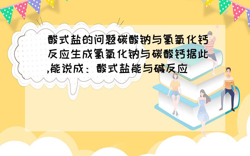 酸式盐的问题碳酸钠与氢氧化钙反应生成氢氧化钠与碳酸钙据此,能说成：酸式盐能与碱反应