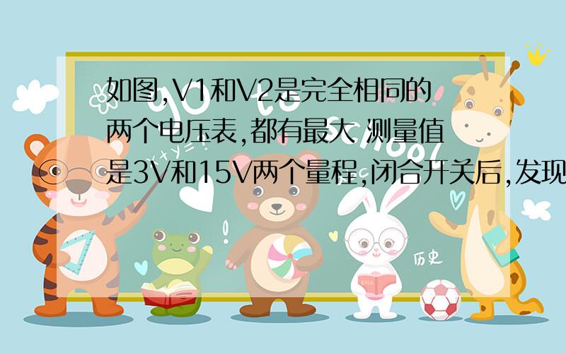 如图,V1和V2是完全相同的两个电压表,都有最大 测量值是3V和15V两个量程,闭合开关后,发现两个电压表指针偏转角度都相同,则（ ）A.R1 ：R2 = 1 ：4 B.R1 ：R2 = 4 ：1 C.R1 ：R2 = 1 ：5 D.R1 ：R2 = 5 ：1