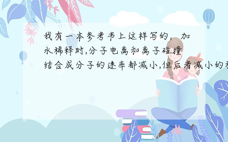 我有一本参考书上这样写的：加水稀释时,分子电离和离子碰撞结合成分子的速率都减小,但后者减小的程度更大,故电离平衡向正方向移动．请解释弱电解质加水稀释时,分子电离速率为什么会