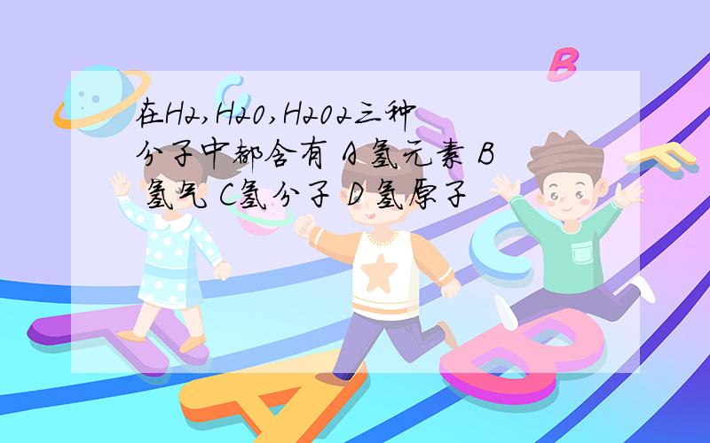 在H2,H20,H202三种分子中都含有 A 氢元素 B 氢气 C氢分子 D 氢原子