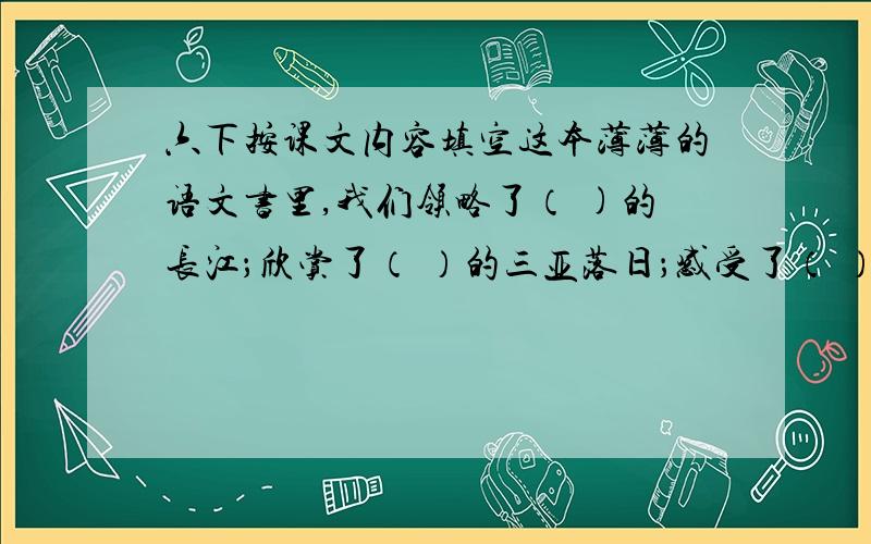 六下按课文内容填空这本薄薄的语文书里,我们领略了（ )的长江；欣赏了（ ）的三亚落日；感受了（ ）的烟台的海,观赏了（ ）的广玉兰和（ ）的夹竹桃.我们认识了（ ）的莫泊桑,（ ）的