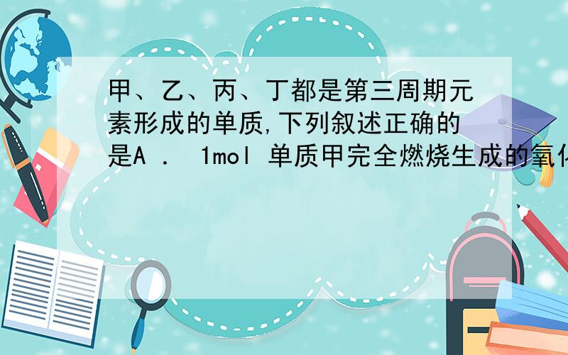 甲、乙、丙、丁都是第三周期元素形成的单质,下列叙述正确的是A ． 1mol 单质甲完全燃烧生成的氧化物与热烧碱溶液反应,最多消耗 12molNaOH ,甲的分子结构为正四面体.B ． 1mol 单质乙完全燃烧