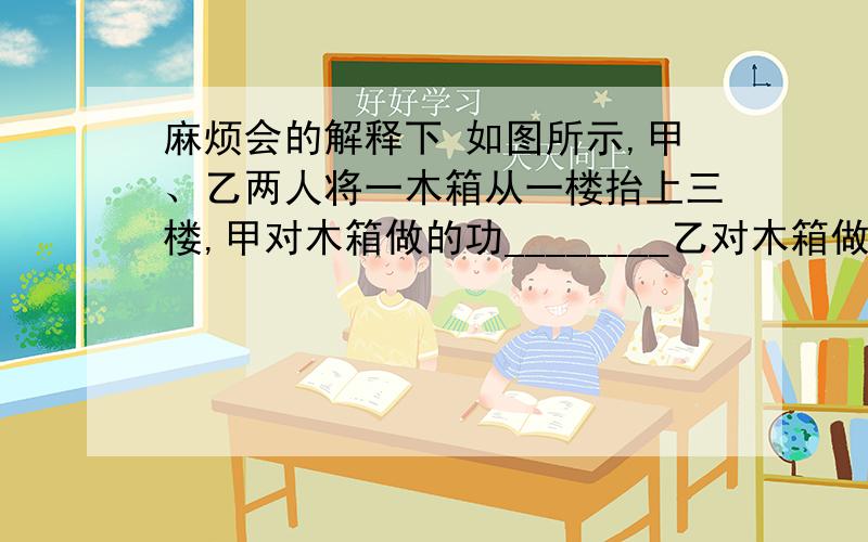 麻烦会的解释下 如图所示,甲、乙两人将一木箱从一楼抬上三楼,甲对木箱做的功________乙对木箱做的功(填“大于”、“等于”或“小于”)．