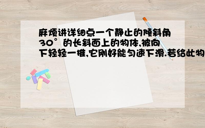 麻烦讲详细点一个静止的倾斜角30°的长斜面上的物体,被向下轻轻一推,它刚好能匀速下滑.若给此物体一个V0=8m/s沿斜面向上的初速度,取g=10m/s2 则物体经过t=1 s所通过的时间距离是多少.、