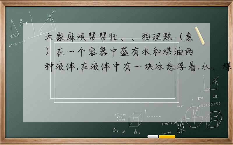 大家麻烦帮帮忙、、物理题（急）在一个容器中盛有水和煤油两种液体,在液体中有一块冰悬浮着.水、煤油、冰的密度分别为ρ水、ρ油、ρ冰,且ρ水>ρ冰>ρ油.试分析:当冰熔化时,水和油的分