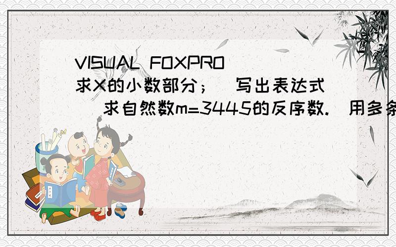 VISUAL FOXPRO 求X的小数部分；(写出表达式) 求自然数m=3445的反序数.(用多条指令实现)