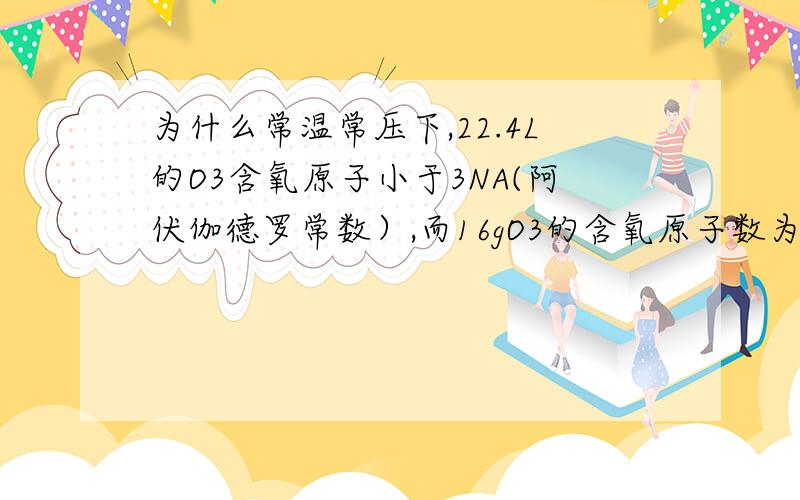 为什么常温常压下,22.4L的O3含氧原子小于3NA(阿伏伽德罗常数）,而16gO3的含氧原子数为NA?为什么不都是NA