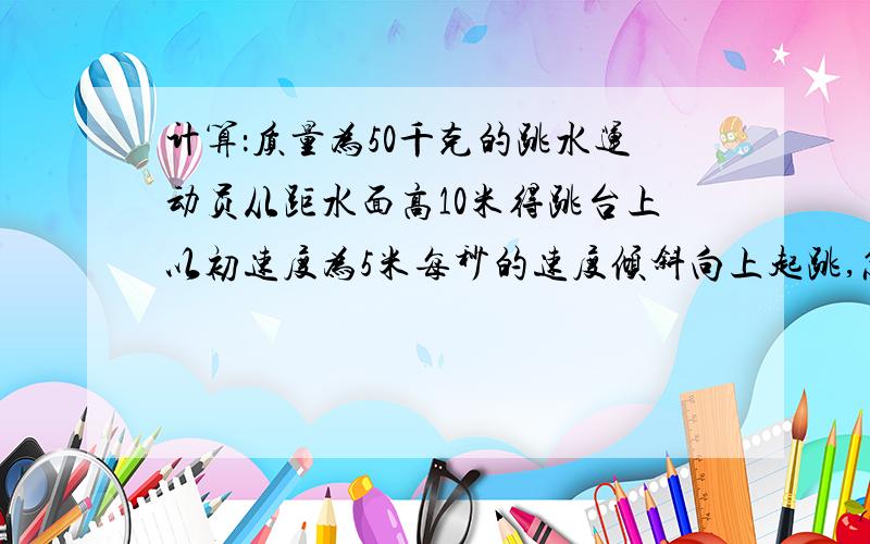 计算：质量为50千克的跳水运动员从距水面高10米得跳台上以初速度为5米每秒的速度倾斜向上起跳,忽略身高,求重力势能,上跳的活动能,入水时速度的大小