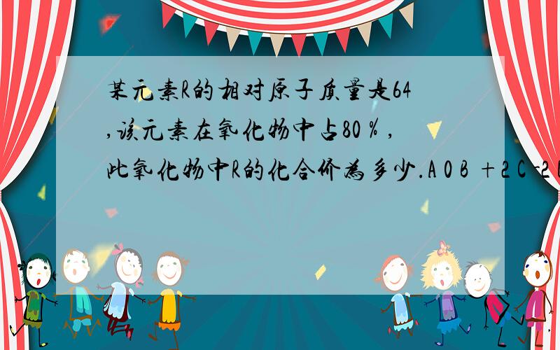 某元素R的相对原子质量是64,该元素在氧化物中占80％,此氧化物中R的化合价为多少.A 0 B +2 C -2 D +4选择,请注明为什么.