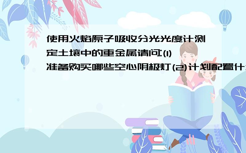 使用火焰原子吸收分光光度计测定土壤中的重金属请问:(1)准备购买哪些空心阴极灯(2)计划配置什么样的原子化器