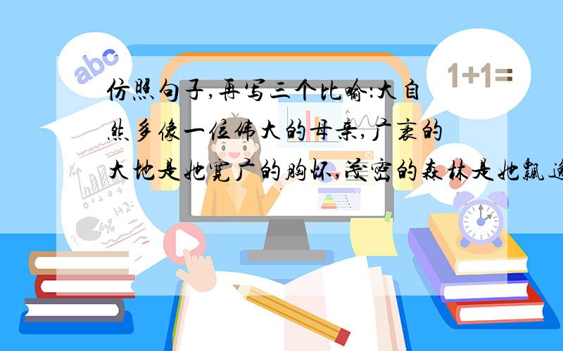 仿照句子,再写三个比喻：大自然多像一位伟大的母亲,广袤的大地是她宽广的胸怀,茂密的森林是她飘逸的长发,温暖的太阳是她明亮的眸子,和煦的轻风是她甜蜜的絮语……