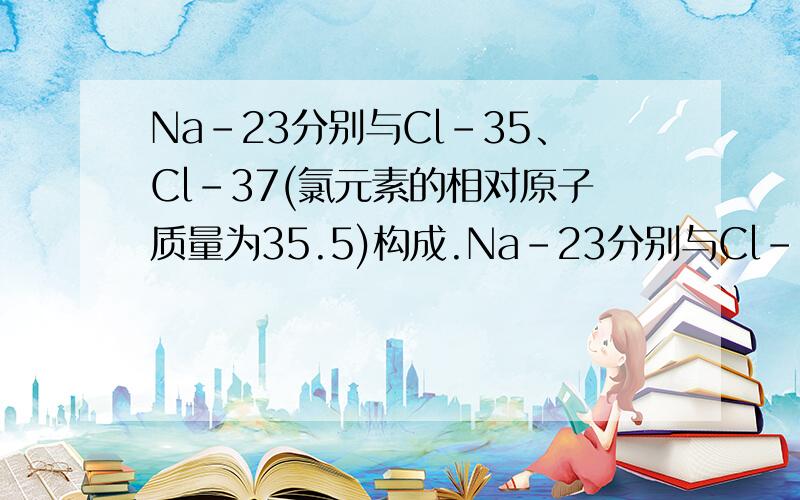 Na-23分别与Cl-35、Cl-37(氯元素的相对原子质量为35.5)构成.Na-23分别与Cl-35、Cl-37(氯元素的相对原子质量为35.5)构成的10g氯化钠中含Cl37的质量是( )A.1.49gB.1.50gC.1.55gD.1.58g