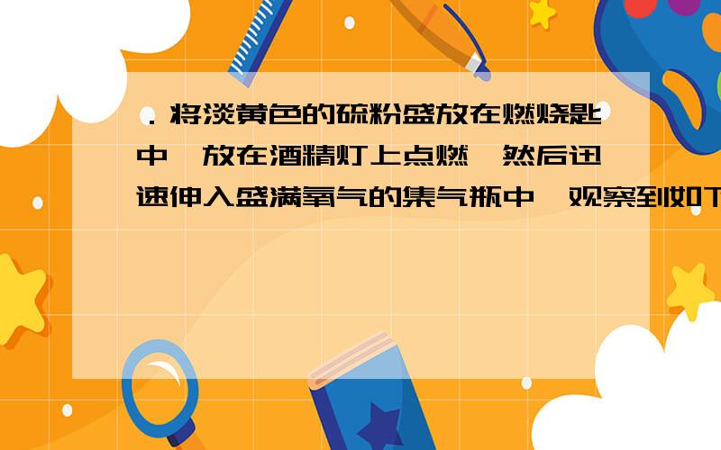 ．将淡黄色的硫粉盛放在燃烧匙中,放在酒精灯上点燃,然后迅速伸入盛满氧气的集气瓶中,观察到如下现象：①明亮的蓝紫色火焰：②感觉到集气瓶壁发热；③产生一种有刺激性气味的气体—