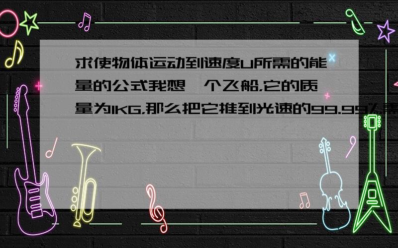 求使物体运动到速度U所需的能量的公式我想一个飞船，它的质量为1KG，那么把它推到光速的99.99%，需要多大的力和能量？（我是物理白痴，说清楚一点）【忽略其他因素】