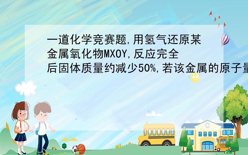 一道化学竞赛题,用氢气还原某金属氧化物MXOY,反应完全后固体质量约减少50%,若该金属的原子量为55,则这种氧化物的分子式相当于：（ ）A、MO2 B、MO C、M2O3 D、M2O7