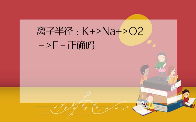 离子半径：K+>Na+>O2->F-正确吗