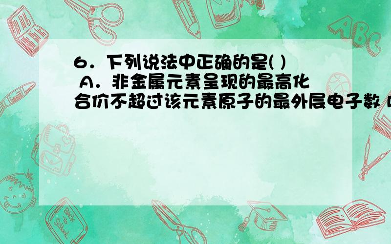 6．下列说法中正确的是( ) A．非金属元素呈现的最高化合价不超过该元素原子的最外层电子数 B．非金属元素呈现的最低化合价,其绝对值等于该元素原子的最外层电子数 C．最外层有2个电子