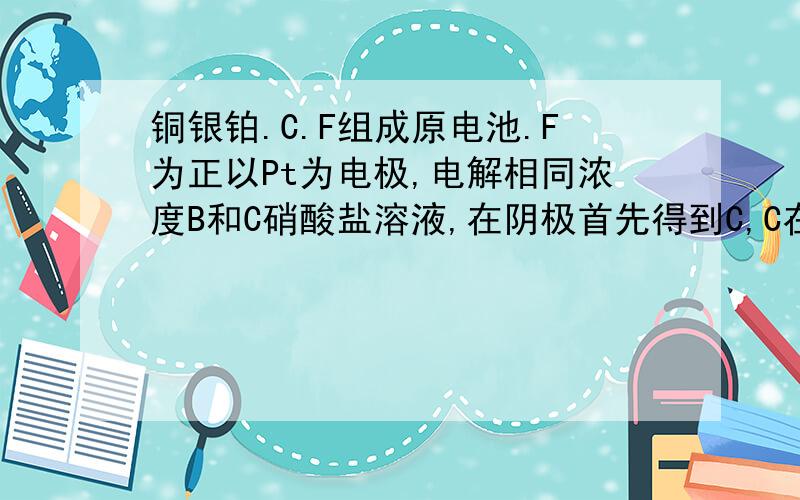 铜银铂.C.F组成原电池.F为正以Pt为电极,电解相同浓度B和C硝酸盐溶液,在阴极首先得到C,C在空气放置极易生锈ABC是?BCF，分别对应什么金属