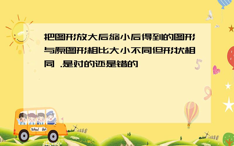 把图形放大后缩小后得到的图形与原图形相比大小不同但形状相同 .是对的还是错的