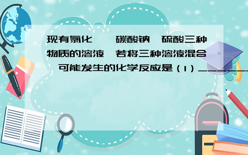 现有氯化钡、碳酸钠、硫酸三种物质的溶液,若将三种溶液混合,可能发生的化学反应是（1）____________现有氯化钡、碳酸钠、硫酸三种物质的溶液,若将三种溶液混合,可能发生的化学反应是(1)__