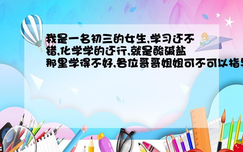 我是一名初三的女生,学习还不错,化学学的还行,就是酸碱盐那里学得不好,各位哥哥姐姐可不可以指导一下?