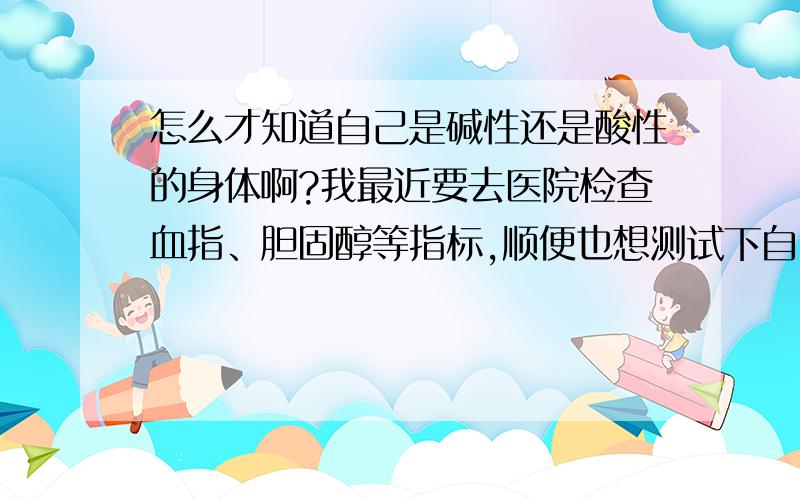 怎么才知道自己是碱性还是酸性的身体啊?我最近要去医院检查血指、胆固醇等指标,顺便也想测试下自己的身体到底是碱性还是酸性的.请告知应该再测量什么指标啊?