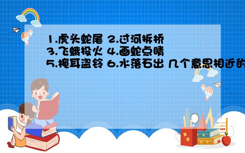 1.虎头蛇尾 2.过河拆桥 3.飞蛾投火 4.画蛇点睛 5.掩耳盗铃 6.水落石出 几个意思相近的成语还有1题 成语接龙:握手言欢 → ( ) ( ) ( ) ( )2.人一己百→ ( ) ( ) ( ) ( )好的继续悬赏分数!