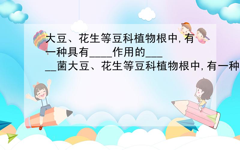 大豆、花生等豆科植物根中,有一种具有____作用的_____菌大豆、花生等豆科植物根中,有一种具有_____作用的_____菌.该菌可以将空气中的_____转化为植物能够吸收的物质,而豆科植物又可以为该菌