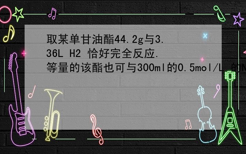 取某单甘油酯44.2g与3.36L H2 恰好完全反应.等量的该酯也可与300ml的0.5mol/L 的NAOH 溶液恰好完全皂化 求该酯的结构简式