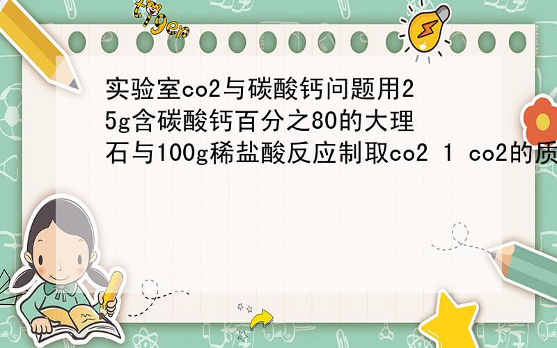 实验室co2与碳酸钙问题用25g含碳酸钙百分之80的大理石与100g稀盐酸反应制取co2 1 co2的质量 2 所用稀盐酸的溶质质量分数