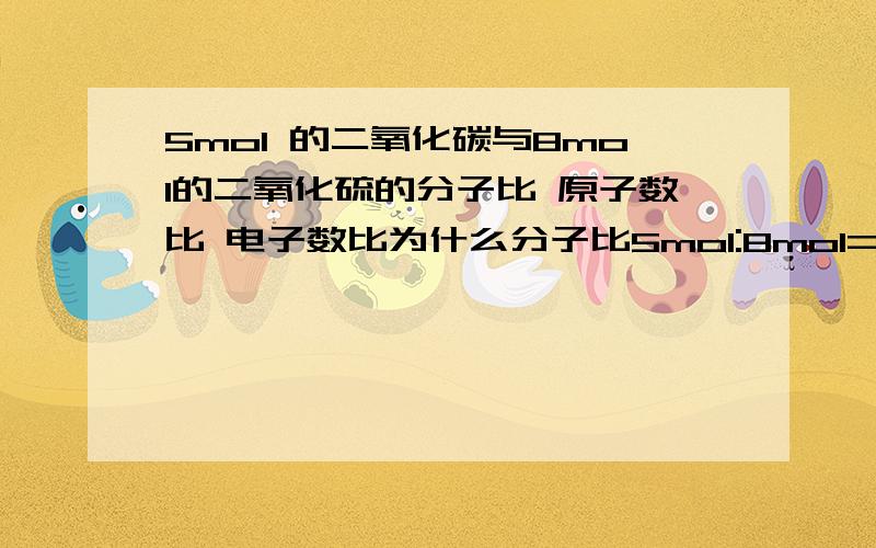 5mol 的二氧化碳与8mol的二氧化硫的分子比 原子数比 电子数比为什么分子比5mol:8mol=5:8 原子比 5mol*3 :8mol*3 =5:8 是不是所有原子数都是：摩尔质量*化学式右下角的数字相加的总和电子比 5mol*(6+8*