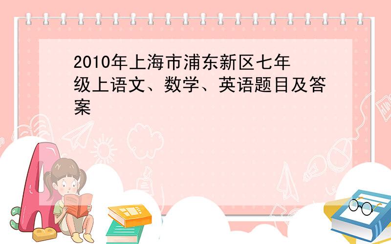 2010年上海市浦东新区七年级上语文、数学、英语题目及答案