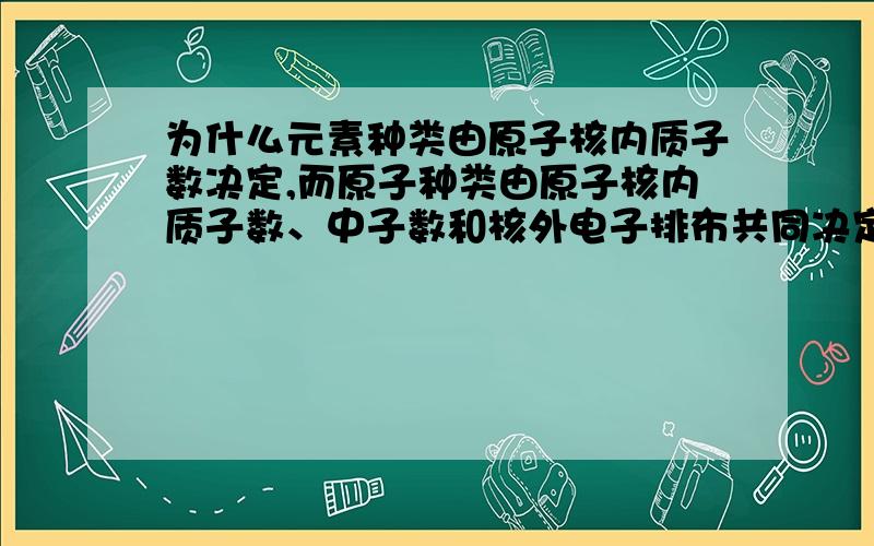 为什么元素种类由原子核内质子数决定,而原子种类由原子核内质子数、中子数和核外电子排布共同决定?