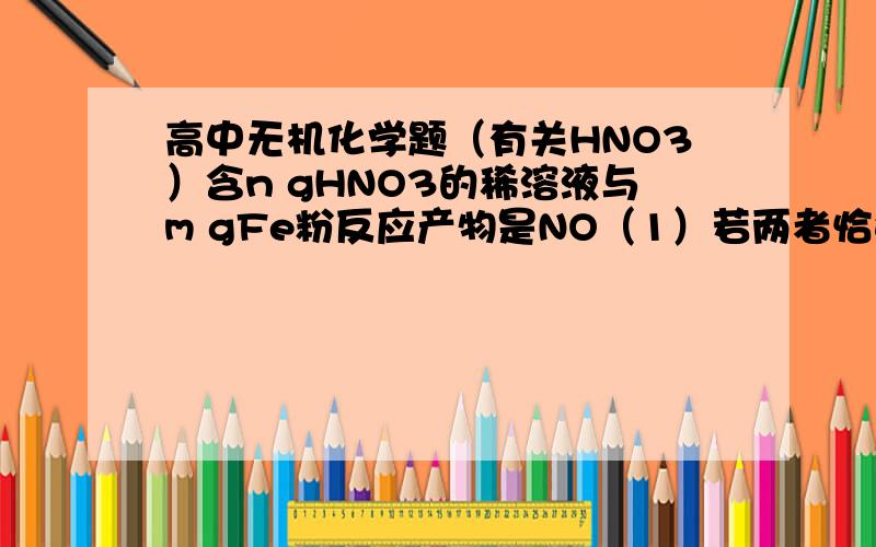 高中无机化学题（有关HNO3）含n gHNO3的稀溶液与m gFe粉反应产物是NO（1）若两者恰好反应,则n:m不可能是A2:1B3:1C4:1D9:2(2)若n:m=15:4,则被还原的HNO3的质量为?