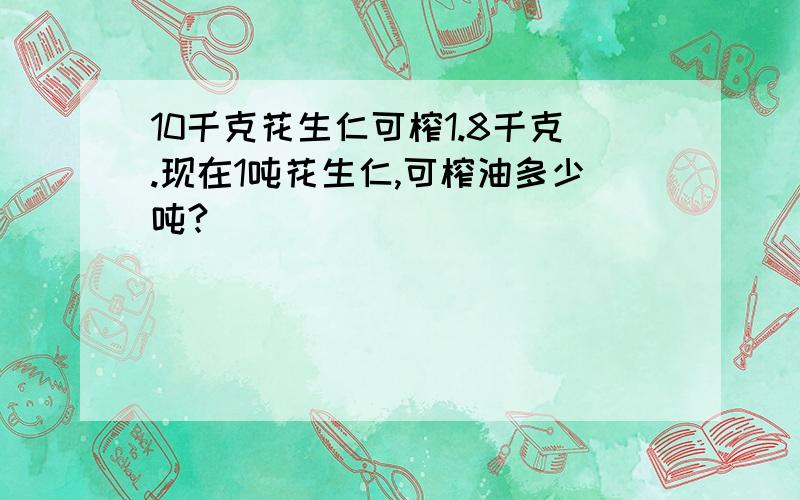 10千克花生仁可榨1.8千克.现在1吨花生仁,可榨油多少吨?