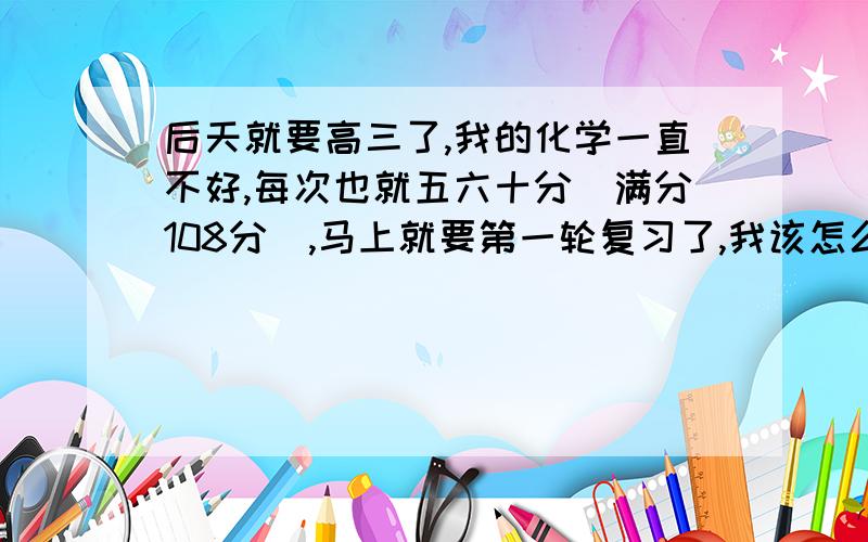 后天就要高三了,我的化学一直不好,每次也就五六十分（满分108分）,马上就要第一轮复习了,我该怎么复习啊?我想听听亲身经验,复制的就不要了谢谢