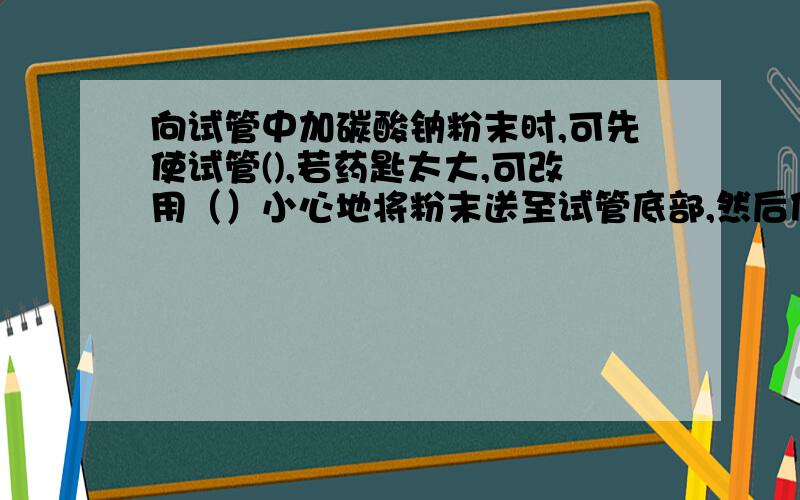 向试管中加碳酸钠粉末时,可先使试管(),若药匙太大,可改用（）小心地将粉末送至试管底部,然后使试管直立.兴趣小组永药品（稀盐酸、碳酸钠粉末）及仪器（药匙、滴管）在试管中进行试验