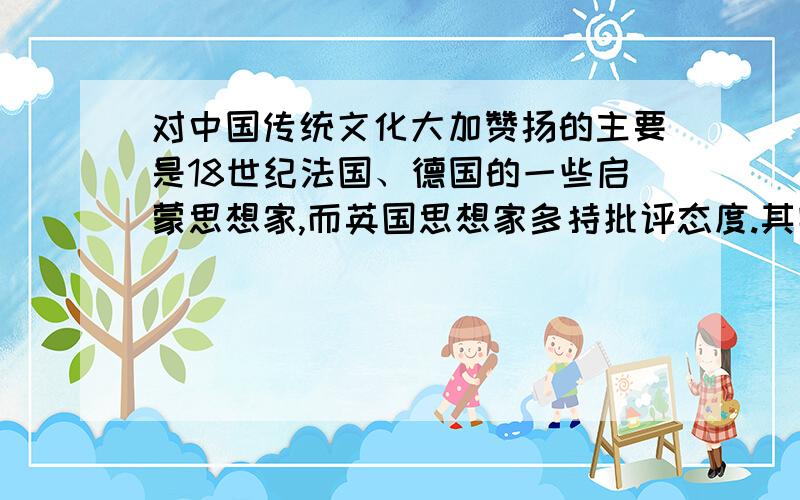 对中国传统文化大加赞扬的主要是18世纪法国、德国的一些启蒙思想家,而英国思想家多持批评态度.其实,法国思想界也不统一,孟德斯鸠就对中国的君主专制文化进行了抨击.至19世纪,欧洲思想