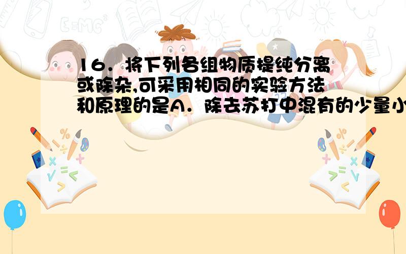 16．将下列各组物质提纯分离或除杂,可采用相同的实验方法和原理的是A．除去苏打中混有的少量小苏打杂质；除去氯化钠中混有的碘单质B．分离硝酸钾与氯化钠；分离氯化铁和氯化铜稀溶