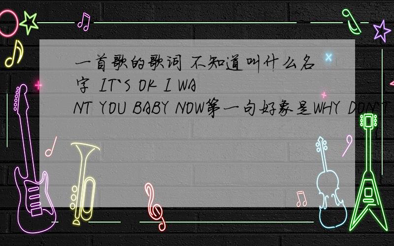 一首歌的歌词 不知道叫什么名字 IT`S OK I WANT YOU BABY NOW第一句好象是WHY DON`T YOU LIVE ME顺便把歌词给我 是个男生唱的 很好听