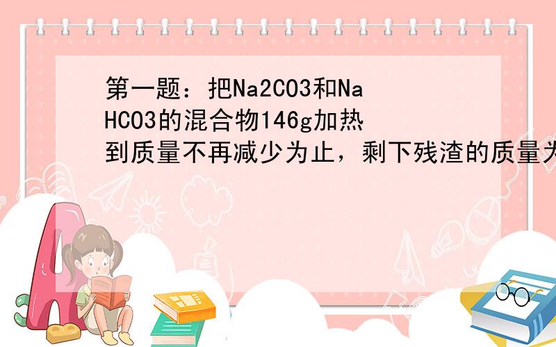 第一题：把Na2CO3和NaHCO3的混合物146g加热到质量不再减少为止，剩下残渣的质量为137g，试计算该混合物中NaCO3的质量分数？第二题：把2.7g铝屑放入200ml 3mol/L HCl溶液中完全反应后，若要得到3.9g