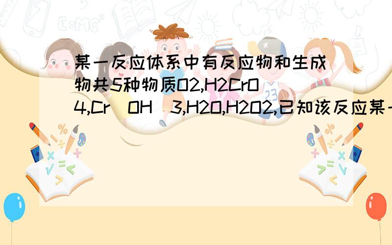 某一反应体系中有反应物和生成物共5种物质O2,H2CrO4,Cr(OH)3,H2O,H2O2,已知该反应某一反应体系有反应物和生成物共五种物质：O2、H2CrO4、Cr(OH)3、H2O、H2O2.已知该反应中H2O2只发生如下过程：H2O2→O2