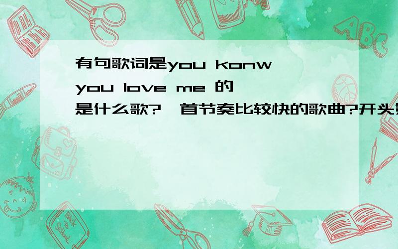 有句歌词是you konw you love me 的 是什么歌?一首节奏比较快的歌曲?开头第一句好像是这样