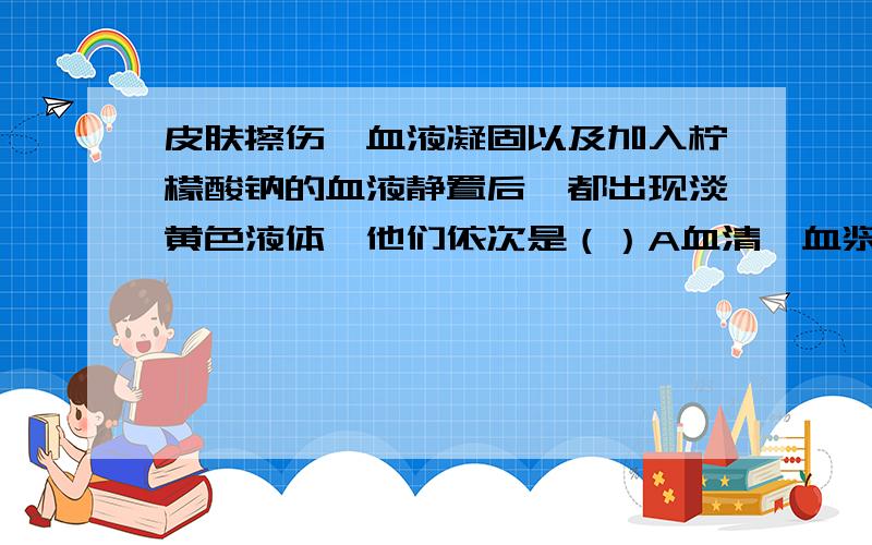 皮肤擦伤、血液凝固以及加入柠檬酸钠的血液静置后,都出现淡黄色液体,他们依次是（）A血清、血浆、组织液B组织液、血清、血浆C血浆、血清、组织液D组织液、血浆、血清