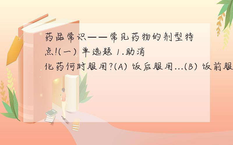 药品常识——常见药物的剂型特点!(一) 单选题 1.助消化药何时服用?(A) 饭后服用...(B) 饭前服用...(C) 睡前服用...(D) 按需服用...2.下列哪种剂型适合急救?(A) 片剂 (B) 胶囊剂 (C) 注射剂...(二) 多