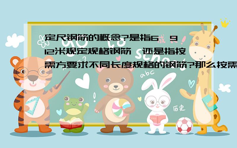 定尺钢筋的概念?是指6、9、12米规定规格钢筋,还是指按需方要求不同长度规格的钢筋?那么按需方要求不同长度规格的钢筋又称为什么钢筋呢?这样要求的话就真正涉及定尺费了.所以,定尺钢筋