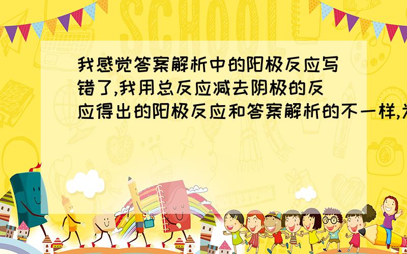 我感觉答案解析中的阳极反应写错了,我用总反应减去阴极的反应得出的阳极反应和答案解析的不一样,为什么 我怎么错了、?